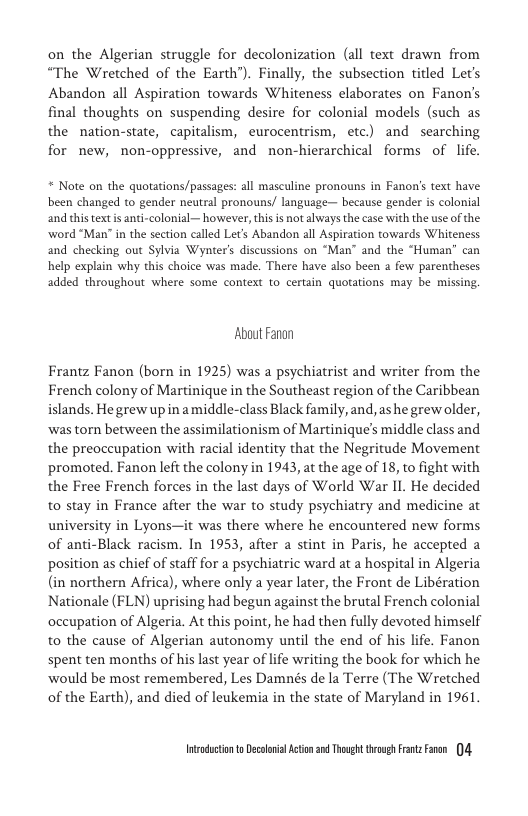 on the Algerian struggle for decolonization (all text drawn from “The Wretched of the Earth’). Finally, the subsection titled Let’s Abandon all Aspiration towards Whiteness elaborates on Fanon’s final thoughts on suspending desire for colonial models (such as the nation-state, capitalism, eurocentrism, etc) and searching for new, non-oppressive, and non-hierarchical forms of life.  * Note on the quotations/passages: all masculine pronouns in Fanon’s text have been changed to gender neutral pronouns/ language- because gender is colonial and this textis anti-colonial— however, this is not ahvays the case with the use of the. word “Man” in the section called Let’s Abandon all Aspiration towards Whiteness and checking out Sylvia Wynter’s discussions on “Man” and the “Human” can help explain why this choice was made. There have also been a few parentheses added throughout where some context to certain quotations may be missing.  About Fanon  Frantz Fanon (born in 1925) was a psychiatrist and writer from the French colony of Martinique in the Southeast region of the Caribbean islands. He grew upin amiddle-class Black family, and, s he grew older, was torn between the assimilationism of Martinique’s middle class and the preoceupation with racial identity that the Negritude Movement promoted. Fanon left the colony in 1943, at the age of 18, to fight with the Free French forces in the last days of World War I1. He decided to stay in France after the war to study psychiatry and medicine at university in Lyons—it was there where he encountered new forms of anti-Black racism. In 1953, after a stint in Paris, he accepted a position as chief of staff for a psychiatric ward at a hospital in Algeria (in northern Africa), where only a year later, the Front de Libération Nationale (FLN) uprising had begun against the brutal French colonial occupation of Algeria. At this point, he had then fully devoted himself to the cause of Algerian autonomy until the end of his life. Fanon spent ten months of his last year of lfe writing the book for which he ‘would be most remembered, Les Damnés de la Terre (The Wretched of the Earth), and died of leukemia in the state of Maryland in 1961.  Intndctonto Decolnil Action 2 Thoug trovg FrnzFaren )4 